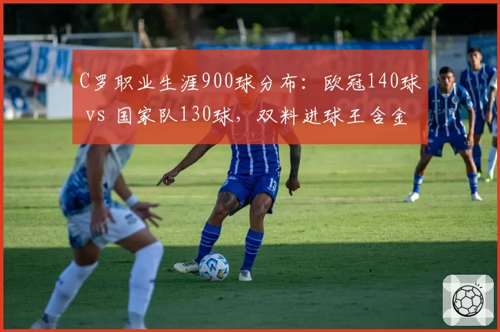 C罗职业生涯900球分布：欧冠140球 vs 国家队130球，双料进球王含金量对比