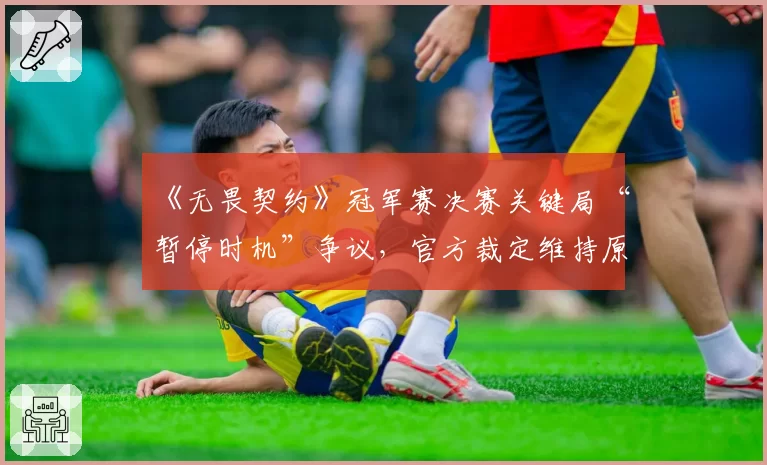 《无畏契约》冠军赛决赛关键局“暂停时机”争议，官方裁定维持原判