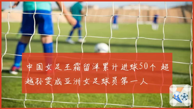 中国女足王霜留洋累计进球50个 超越孙雯成亚洲女足球员第一人