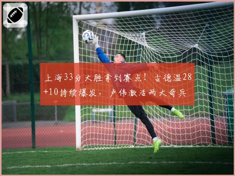 上海33分大胜拿到赛点!古德温28+10持续爆发,卢伟激活两大奇兵