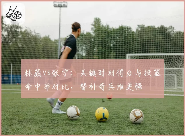 林葳vs张宁:关键时刻得分与投篮命中率对比,替补奇兵谁更强