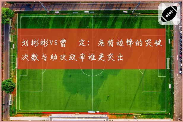 刘彬彬vs曹赟定:老将边锋的突破次数与助攻效率谁更突出