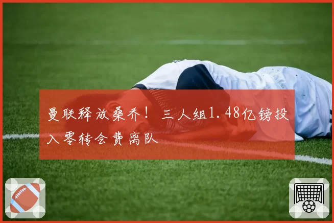 曼联释放桑乔!三人组1.48亿镑投入零转会费离队