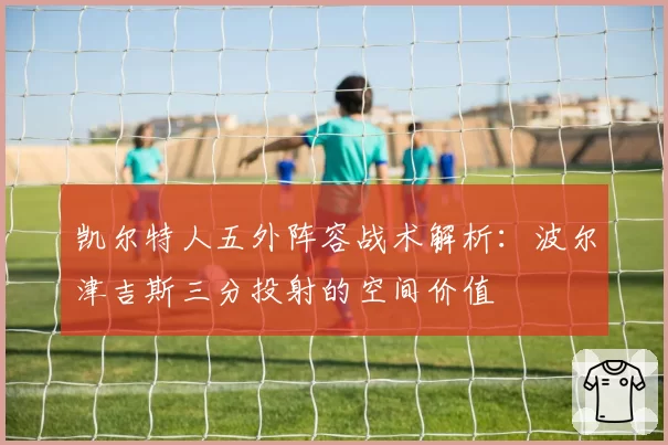 凯尔特人五外阵容战术解析:波尔津吉斯三分投射的空间价值