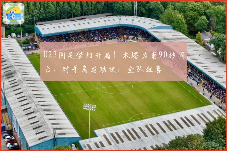 U23国足梦幻开局!木塔力甫90秒闪击,对手乌龙助攻,全队狂喜