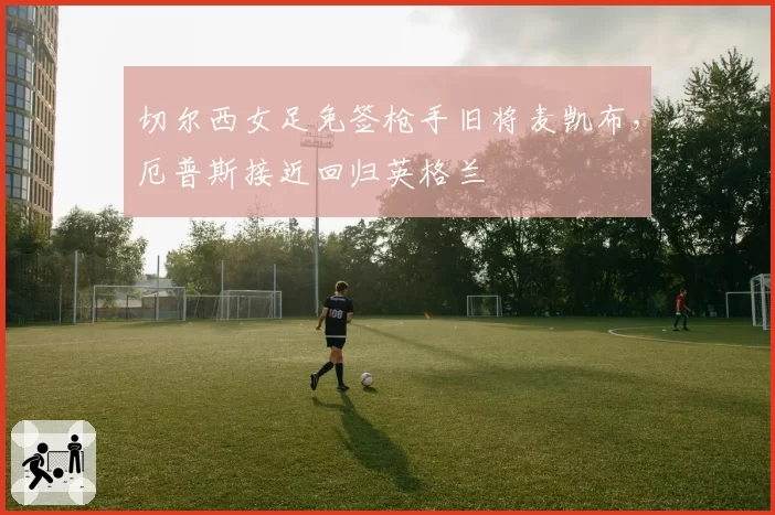 切尔西女足免签枪手旧将麦凯布，厄普斯接近回归英格兰