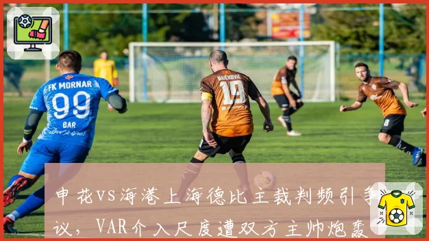 申花vs海港上海德比主裁判频引争议,VAR介入尺度遭双方主帅炮轰