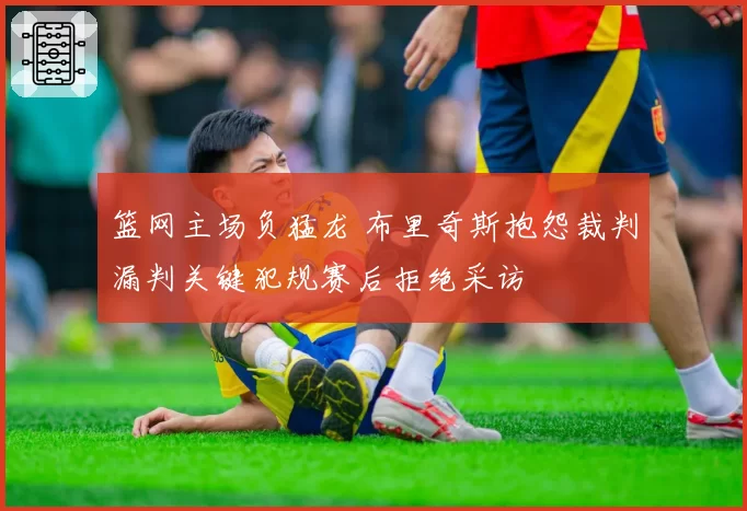 篮网主场负猛龙 布里奇斯抱怨裁判漏判关键犯规赛后拒绝采访