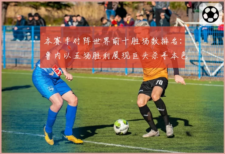 本赛季对阵世界前十胜场数排名:鲁内以五场胜利展现巨头杀手本色