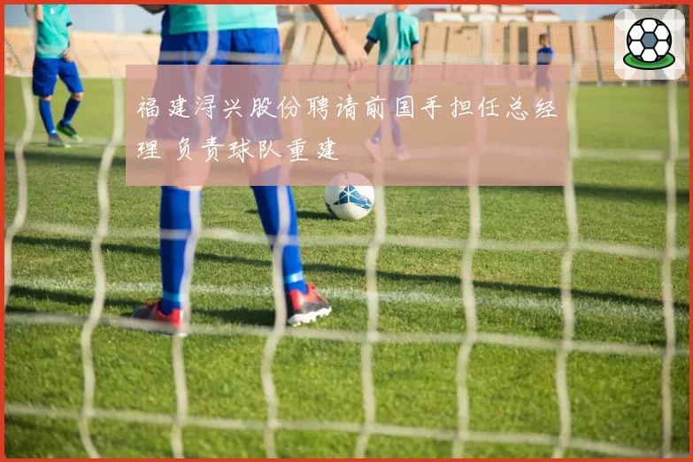 福建浔兴股份聘请前国手担任总经理 负责球队重建