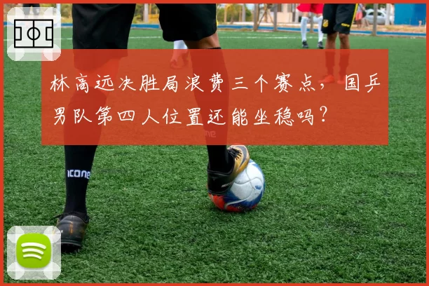 林高远决胜局浪费三个赛点，国乒男队第四人位置还能坐稳吗？