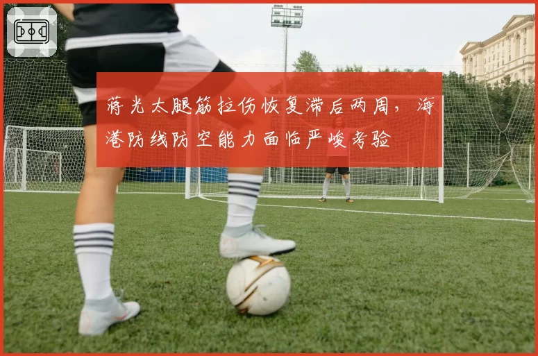 蒋光太腿筋拉伤恢复滞后两周，海港防线防空能力面临严峻考验