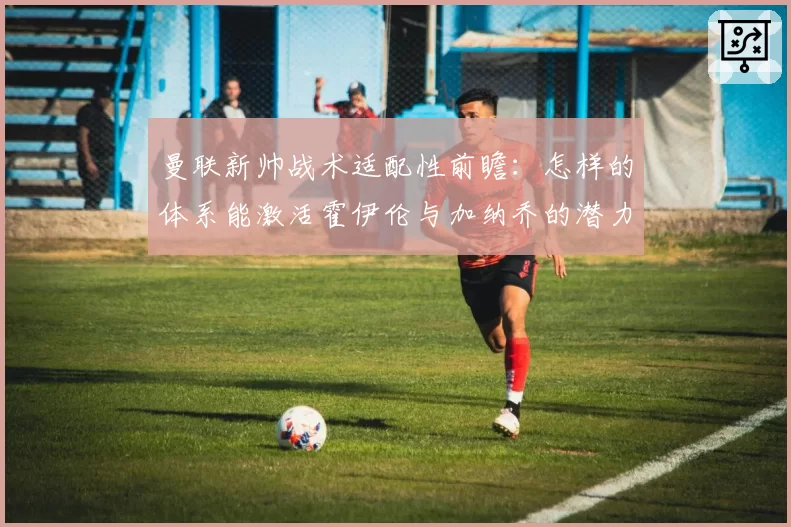 曼联新帅战术适配性前瞻:怎样的体系能激活霍伊伦与加纳乔的潜力?