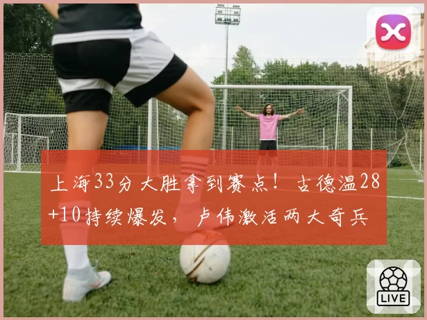 上海33分大胜拿到赛点!古德温28+10持续爆发,卢伟激活两大奇兵