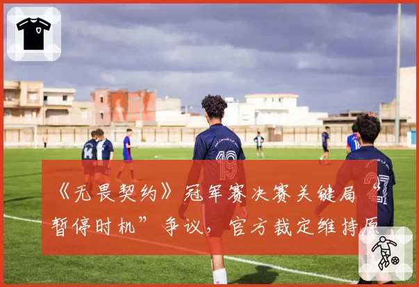 《无畏契约》冠军赛决赛关键局“暂停时机”争议，官方裁定维持原判