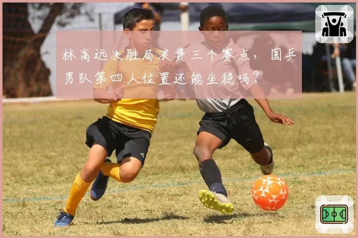 林高远决胜局浪费三个赛点，国乒男队第四人位置还能坐稳吗？