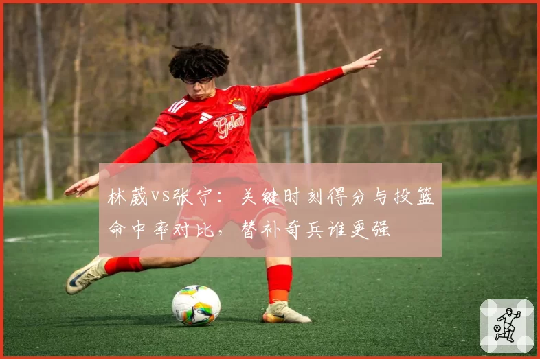 林葳vs张宁:关键时刻得分与投篮命中率对比,替补奇兵谁更强