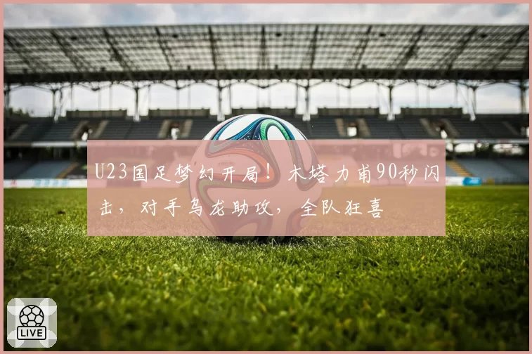 U23国足梦幻开局!木塔力甫90秒闪击,对手乌龙助攻,全队狂喜