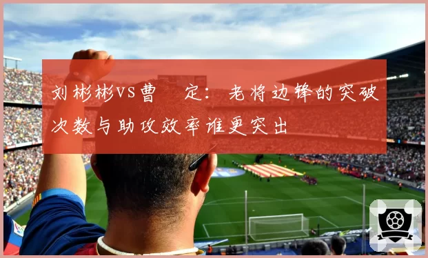 刘彬彬vs曹赟定:老将边锋的突破次数与助攻效率谁更突出
