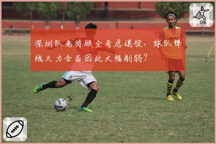 深圳队老将顾全考虑退役，球队锋线火力会否因此大幅削弱？