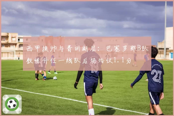 西甲换帅与青训断层:巴塞罗那B队教练升任一线队后场均仅1.1分