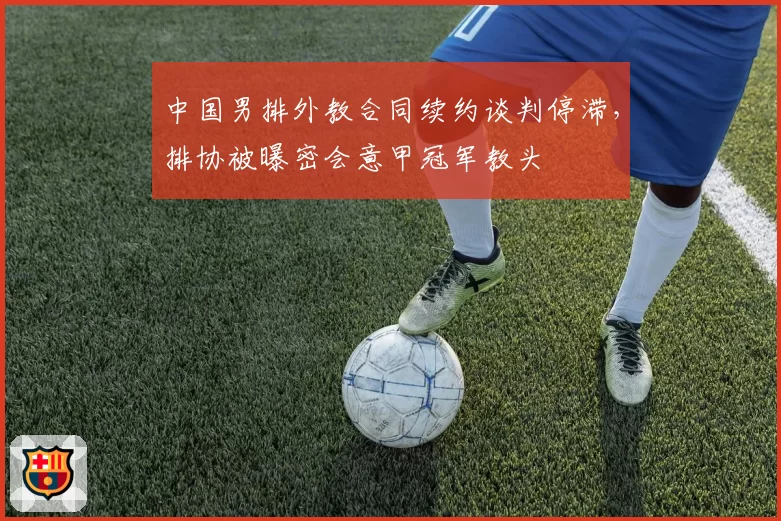 中国男排外教合同续约谈判停滞，排协被曝密会意甲冠军教头