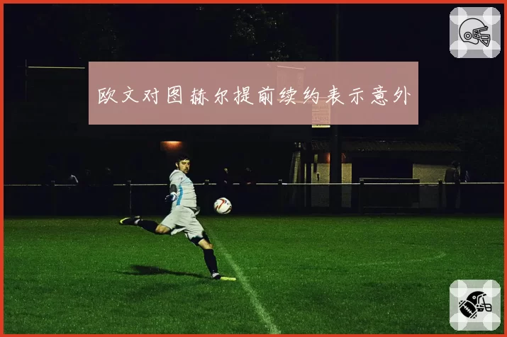 欧文对图赫尔提前续约表示意外