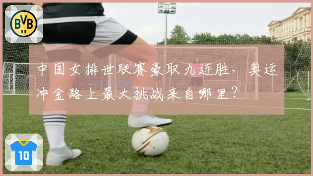 中国女排世联赛豪取九连胜,奥运冲金路上最大挑战来自哪里?