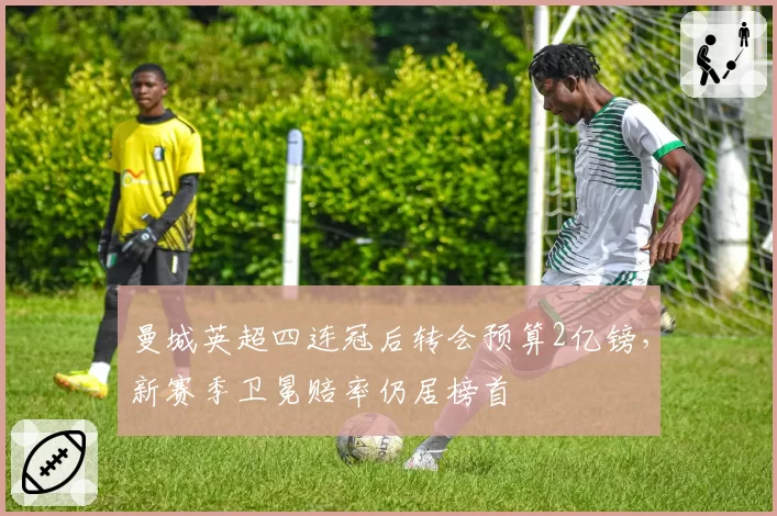 曼城英超四连冠后转会预算2亿镑,新赛季卫冕赔率仍居榜首