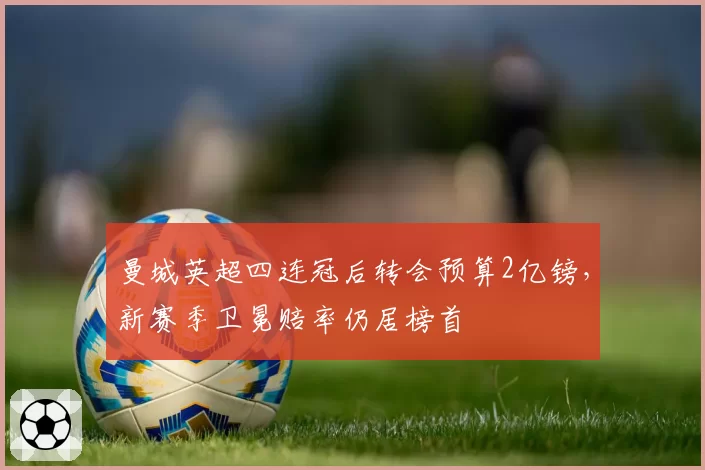 曼城英超四连冠后转会预算2亿镑,新赛季卫冕赔率仍居榜首