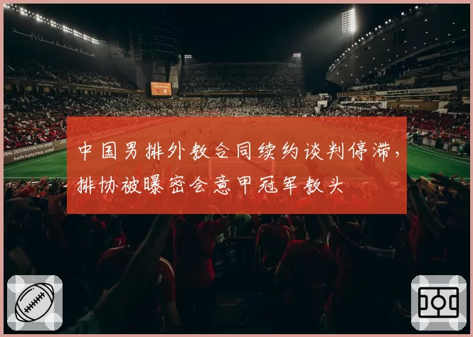 中国男排外教合同续约谈判停滞,排协被曝密会意甲冠军教头