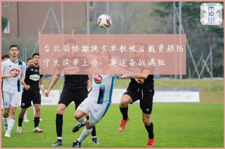 台北羽协撤换女单教练后戴资颖防守失误率上升，奥运备战遇阻
