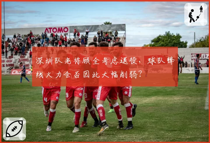 深圳队老将顾全考虑退役，球队锋线火力会否因此大幅削弱？